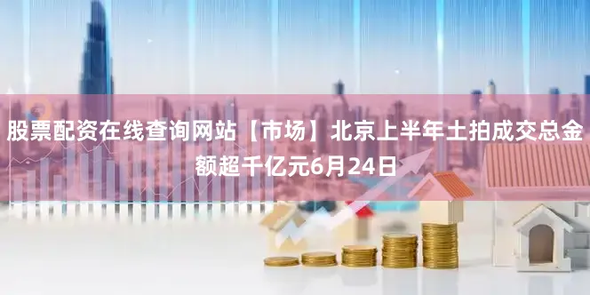 股票配资在线查询网站【市场】北京上半年土拍成交总金额超千亿元6月24日