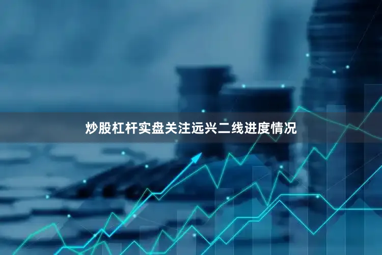 炒股杠杆实盘关注远兴二线进度情况
