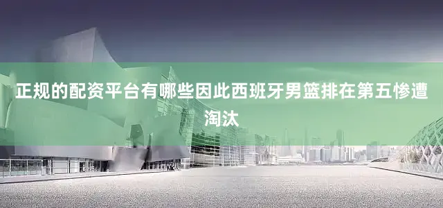 正规的配资平台有哪些因此西班牙男篮排在第五惨遭淘汰